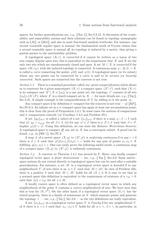 30 1 Some notions from functional analysis
spaces; for further generalizations see, e.g., [[Nai 1]], Sec.I.2.12. A discussion of the count-
ability and separability axioms and their relations can be found in topology monographs
such as [[ Al ]] or [[ Kel ]], and also in most functional–analysis textbooks. For instance, any
second countable regular space is normal; the fundamental result of Uryson claims that
a second countable space is normal iﬀ its topology is induced by a metric, thus giving a
partial answer to the metrizability problem.
A topological space (X, τ) is connected if it cannot be written as a union of two
non–empty disjoint open sets; this is equivalent to the requirement that X and ∅ are the
only two sets which are simultaneously closed and open. A set M ⊂ X is connected if the
space (M, τM ) with the induced topology is connected. A continuous map ϕ : [0, 1] → X
is called a curve connecting the points ϕ(0) and ϕ(1). A topological space (or its subset)
whose any two points can be connected by a curve is said to be arcwise (or linearly)
connected. Such spaces are connected but the converse is not true.
Section 1.3 There is a standard procedure called one–point compactiﬁcation which allows
us to construct for a given noncompact (X, τ) a compact space (X, τ) such that (X, τ)
is its subspace and X  X ≡ {x0} is a one–point set; the topology τ consists of all sets
{x0}∪(X F), where F is a closed compact set in X — for more details see, e.g., [[Tay]],
Sec.2.31. A simple example is the compactiﬁcation of C by adding to it the point ∞.
Any compact space is by deﬁnition σ–compact but the converse is not true — cf. [[KF]],
Sec.IV.6.4. An inﬁnite set in a σ–compact space has again at least one accumulation point;
this is clear from the proof of Proposition 1.3.1. In some cases the notions of compactness
and σ–compactness coincide (cf. Corollary 1.3.5 and Problem 37c).
A net {yβ}β∈J is called a subnet of a net {xα}α∈I if there is a map ϕ : J → I such
that (i) yβ = xϕ(β) for all β ∈ J, (ii) for any α ∈ J there is a β ∈ J such that β  β
implies ϕ(β)  α. Using this deﬁnition, we can state the Bolzano–Weierstrass theorem:
A topological space is compact iﬀ any net in X has a convergent subnet. A proof can be
found, e.g., in [[ RS 1 ]], Sec.IV.3.
A map f of a metric space (X, ) to (X, ) is uniformly continuous if to any ε  0
there is δ  0 such that (f(x1), f(x2))  ε holds for any pair of points x1, x2 ∈ X
fulﬁlling (x1, x2)  ε. One can easily prove the following useful result: a continuous map
of a compact space (X, ) to (X, ) is uniformly continuous.
Section 1.4 A converse to Theorem 1.4.1 was proved by F. Riesz: any locally compact
topological vector space is ﬁnite–dimensional — see, e.g., [[ Tay ]], Sec.3.3. Some metric–
space notions do not extend directly to topological spaces but can be used after a suitable
generalization. For instance, a set M in a topological vector space is bounded if to any
neighborhood U of zero there is an α ∈ C such that M ⊂ αU. In view of Problem 42b,
there is a positive b such that M ⊂ βU holds for all |β| ≥ b. It is easy to see that in
a normed space this deﬁnition is equivalent to the requirement of existence of a cM  0
such that x  cM for all x ∈ M.
A locally convex space is often deﬁned as a topological vector space in which any
neighborhood of the point 0 contains a convex neighborhood of zero. We have seen that
this is true for (V, τP). On the other hand, if a topological vector space (V, τ) has the
stated property, there is a family of seminorms on V which separate points and generate
the topology τ — see, e.g., [[ Tay ]], Sec.3.8 — so the two deﬁnitions are really equivalent.
A net {xα}α∈I in a topological vector space V is Cauchy if for any neighborhood U
of 0 there is a γ ∈ I such that xα−xβ ∈ U holds for all α  γ , β  γ. In particular, in
 