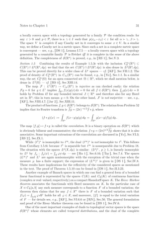 Notes to Chapter 1 31
a locally convex space with a topology generated by a family P the condition reads: for
any ε  0 and p ∈ P, there is a γ ∈ I such that p(xα −xβ)  ε for all α  γ , β  γ.
The space V is complete if any Cauchy net in it converges to some x ∈ V . In a similar
way, we deﬁne a Cauchy net in a metric space. Since such a net in a complete metric space
is convergent — see, e.g., [[ DS 1 ]], Lemma I.7.5 — a locally convex space with a topology
generated by a countable family P is Fréchet iﬀ it is complete in the sense of the above
deﬁnition. The completeness of S(Rn) is proved, e.g., in [[ RS 1 ]], Sec.V.3.
Section 1.5 Combining the results of Example 1.5.3c with the inclusion C∞
0 (Rn) ⊂
C(Rn) ∩ Lp(Rn, dµ) we ﬁnd that the set C(Rn) ∩ Lp(Rn, dµ) is also dense in Lp(Rn, dµ).
This can be proved directly for a wider class of Lp spaces — cf. [[ KF ]], Sec.VII.1.2. The
proof of density of C∞
0 (Rn) in C∞(Rn) can be found, e.g., in [[ Yo ]], Sec.1.1. In a similar
way, the set C∞
0 (Ω) for an open connected set Ω ⊂ Rn, which we shall mention below, is
dense in L2(Ω) — cf. [[ RS 4 ]], Sec.XIII.14.
The map F : L1(Rn) → C∞(Rn) is injective as can checked easily: the relation
Fg = 0 for g ∈ L1 implies

Rn f(x)g(x) dx = 0 for all f ∈ S(Rn); then

J g(x) dx = 0
holds by Problem 47 for any bounded interval J ⊂ Rn and therefore also for any Borel
set in Rn; this in turn means g = 0. On the other hand, F is not surjective — see, e.g.,
[[ KF ]], Sec.VIII.4.7; [[ Jar 2 ]], Sec.XIII.11.
The product of functions f, g ∈ S(Rn) belongs to S(Rn). The relation from Problem 52
implies that its Fourier transform is 
fg = (2π)−n/2 ˆ
f ∗ ĝ, where
(f ∗ g)(x) :=
Rn
f(x−y)g(y) dy =
Rn
g(x−y)f(y) dy .
The map [f, g] → f ∗ g is called the convolution. It is a binary operation on S(Rn) which
is obviously bilinear and commutative; the relation f ∗g = (2π)n/2
ˇ
fǧ shows that it is also
associative. Some important extensions of the convolution are discussed in [[Yo]], Sec.VI.3;
[[ RS 2 ]], Sec.IX.1.
While ( 1)∗ is isomorphic to ∞, the dual ( ∞)∗ is not isomorphic to 1. This follows
from Corollary 1.5.8c because 1 is separable but ∞ is nonseparable due to Problem 18.
The situation with the spaces Lp(X, dµ) is similar: (Lp)∗ , p ≥ 1, is linearly isomorphic
to Lq by fϕ : fϕ(ψ) =

X ϕψ dµ — see [[ Ru 1 ]], Sec.6.16; [[ Tay ]], Sec.7.4. The spaces
(L∞)∗ and L1 are again nonisomorphic with the exception of the trivial case when the
measure µ has a ﬁnite support; the expression of (L∞)∗ is given in [[ DS 1 ]], Sec.IV.8.
These results have implications for the reﬂexivity of the considered spaces as mentioned
in the text. The proof of Theorem 1.5.10 can be found in [[ DS 1 ]], Sec.II.3.23.
Another example of Banach spaces in which one can ﬁnd a general form of a bounded
linear functional is represented by the spaces C(K) and CR(K) of continuous functions
(complex or real–valued, respectively) on a compact Hausdorﬀ space K. The Riesz–Markov
theorem associates the functionals with Borel measures on K. In the particular case of
X ≡ CR[a, b] any such measure corresponds to a function F of a bounded variation; the
theorem then claims that for any f ∈ X∗ there is F of a bounded variation such that
f(ϕ) =

[a,b] ϕ dF holds for all ϕ ∈ X, and moreover, f is equal to the total variation
of F — for details see, e.g., [[ KF ]], Sec.VI.6.6 or [[ RN ]], Sec.50. The general formulation
and proof of the Riesz–Markov theorem can be found in [[ DS 1 ]], Sec.IV.6.
One of the most important examples of duals to topological vector spaces is the space
S(Rn) whose elements are called tempered distributions, and the dual of the complete
 