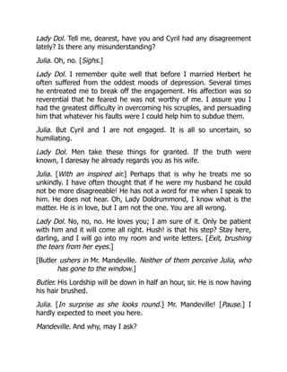 Lady Dol. Tell me, dearest, have you and Cyril had any disagreement
lately? Is there any misunderstanding?
Julia. Oh, no. [Sighs.]
Lady Dol. I remember quite well that before I married Herbert he
often suffered from the oddest moods of depression. Several times
he entreated me to break off the engagement. His affection was so
reverential that he feared he was not worthy of me. I assure you I
had the greatest difficulty in overcoming his scruples, and persuading
him that whatever his faults were I could help him to subdue them.
Julia. But Cyril and I are not engaged. It is all so uncertain, so
humiliating.
Lady Dol. Men take these things for granted. If the truth were
known, I daresay he already regards you as his wife.
Julia. [With an inspired air.] Perhaps that is why he treats me so
unkindly. I have often thought that if he were my husband he could
not be more disagreeable! He has not a word for me when I speak to
him. He does not hear. Oh, Lady Doldrummond, I know what is the
matter. He is in love, but I am not the one. You are all wrong.
Lady Dol. No, no, no. He loves you; I am sure of it. Only be patient
with him and it will come all right. Hush! is that his step? Stay here,
darling, and I will go into my room and write letters. [Exit, brushing
the tears from her eyes.]
[Butler ushers in Mr. Mandeville. Neither of them perceive Julia, who
has gone to the window.]
Butler. His Lordship will be down in half an hour, sir. He is now having
his hair brushed.
Julia. [In surprise as she looks round.] Mr. Mandeville! [Pause.] I
hardly expected to meet you here.
Mandeville. And why, may I ask?
 