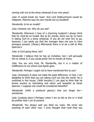 coming with me to the dress rehearsal of our new piece!
Julia. It would break her heart. And Lord Doldrummond would be
indignant. Mamma says his own morals are so excellent!
Mandeville. Is he an invalid?
Julia. Certainly not. Why do you ask?
Mandeville. Whenever I hear of a charming husband I always think
that he must be an invalid. But as for morals, there can be no harm
in taking Cyril to a dress rehearsal. If you do not wish him to go,
however, I can easily say that the manager does not care to have
strangers present. [Pause.] Afterwards there is to be a ball at Miss
Sparrow's.
Julia. Is Cyril going there, too?
Mandeville. I believe that he has an invitation, but I will persuade
him to refuse it, if you would prefer him to remain at home.
Julia. You are very kind, Mr. Mandeville, but it is a matter of
indifference to me where Lord Aprile goes.
Mandeville. Perhaps I ought not to have mentioned this to you?
Julia. [Annoyed.] It does not make the least difference. In fact, I am
delighted to think that you are taking Cyril out into the world. He is
wretched in this house. [With heroism.] I am glad to think that he
knows anyone so interesting and clever and beautiful as Sarah
Sparrow. I suppose she would be considered beautiful?
Mandeville. [With a profound glance.] One can forget her—
sometimes.
Julia. [Looking down.] Perhaps—when I am as old as she is—I shall
be prettier than I am at present.
Mandeville. You always said you liked my voice. We never see
anything of each other now. I once thought that—well—that you
 