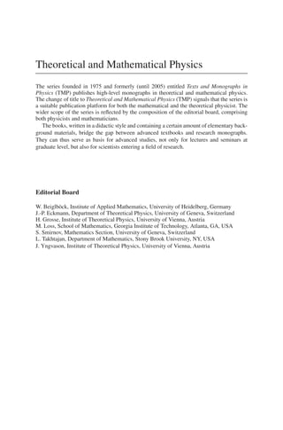 Theoretical and Mathematical Physics
The series founded in 1975 and formerly (until 2005) entitled Texts and Monographs in
Physics (TMP) publishes high-level monographs in theoretical and mathematical physics.
The change of title to Theoretical and Mathematical Physics (TMP) signals that the series is
a suitable publication platform for both the mathematical and the theoretical physicist. The
wider scope of the series is reﬂected by the composition of the editorial board, comprising
both physicists and mathematicians.
The books, written in a didactic style and containing a certain amount of elementary back-
ground materials, bridge the gap between advanced textbooks and research monographs.
They can thus serve as basis for advanced studies, not only for lectures and seminars at
graduate level, but also for scientists entering a ﬁeld of research.
Editorial Board
W. Beiglböck, Institute of Applied Mathematics, University of Heidelberg, Germany
J.-P. Eckmann, Department of Theoretical Physics, University of Geneva, Switzerland
H. Grosse, Institute of Theoretical Physics, University of Vienna, Austria
M. Loss, School of Mathematics, Georgia Institute of Technology, Atlanta, GA, USA
S. Smirnov, Mathematics Section, University of Geneva, Switzerland
L. Takhtajan, Department of Mathematics, Stony Brook University, NY, USA
J. Yngvason, Institute of Theoretical Physics, University of Vienna, Austria
 