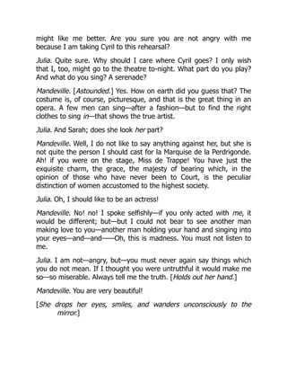 might like me better. Are you sure you are not angry with me
because I am taking Cyril to this rehearsal?
Julia. Quite sure. Why should I care where Cyril goes? I only wish
that I, too, might go to the theatre to-night. What part do you play?
And what do you sing? A serenade?
Mandeville. [Astounded.] Yes. How on earth did you guess that? The
costume is, of course, picturesque, and that is the great thing in an
opera. A few men can sing—after a fashion—but to find the right
clothes to sing in—that shows the true artist.
Julia. And Sarah; does she look her part?
Mandeville. Well, I do not like to say anything against her, but she is
not quite the person I should cast for la Marquise de la Perdrigonde.
Ah! if you were on the stage, Miss de Trappe! You have just the
exquisite charm, the grace, the majesty of bearing which, in the
opinion of those who have never been to Court, is the peculiar
distinction of women accustomed to the highest society.
Julia. Oh, I should like to be an actress!
Mandeville. No! no! I spoke selfishly—if you only acted with me, it
would be different; but—but I could not bear to see another man
making love to you—another man holding your hand and singing into
your eyes—and—and——Oh, this is madness. You must not listen to
me.
Julia. I am not—angry, but—you must never again say things which
you do not mean. If I thought you were untruthful it would make me
so—so miserable. Always tell me the truth. [Holds out her hand.]
Mandeville. You are very beautiful!
[She drops her eyes, smiles, and wanders unconsciously to the
mirror.]
 