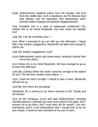 [Lady Doldrummond suddenly enters from the boudoir, and Cyril
from the middle door. Cyril is handsome, but his features have
that delicacy and his expression that pensiveness which
promise artistic longings and domestic disappointment.]
Cyril. [Cordially and in a state of suppressed excitement.] Oh,
mother, this is my friend Mandeville. You have heard me mention
him?
Lady Dol. I do not remember, but——
Cyril. When I promised to go out with you this afternoon, I forgot
that I had another engagement. Mandeville has been kind enough to
call for me.
Lady Dol. Another engagement, Cyril?
[Lord Doldrummond enters and comes down, anxiously looking from
one to the other.]
Cyril. Father, this is my friend Mandeville. We have arranged to go up
to town this afternoon.
Lady Dol. [Calmly.] What time shall I send the carriage to the station
for you? The last train usually arrives about——
Cyril. I shall not return to-night. I intend to stay in town. Mandeville
will put me up.
Lord Dol. And where are you going?
Mandeville. He is coming to our dress rehearsal of the “Dandy and
the Dancer.”
Cyril. At the Parnassus. [Lord and Lady Doldrummond exchange
horrified glances.] I daresay you have never heard of the place, but it
amuses me to go there, and I must learn life for myself. I am two-
and-twenty, and it is not extraordinary that I should wish to be my
own master. I intend to have chambers of my own in town.
 