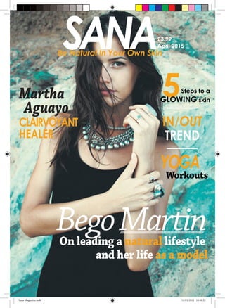 SANABe Natural In Your Own Skin
£3.99
April 2015
BegoMartinOn leading a natural lifestyle
	 and her life as a model
Martha
Aguayo	
CLAIRVOYANT
HEALER
5Steps to a
GLOWING skin
IN/OUT
TREND
YOGA
Workouts
Sana Magazine.indd 1 11/03/2015 10:58:32
 