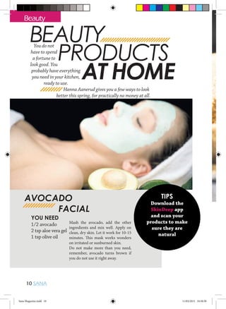 10 SANA
Beauty
BEAUTY
PRODUCTS
AT HOME
You do not
have to spend
a fortune to
look good. You
probably have everything
you need in your kitchen,
ready to use.
Hanna Aanerud gives you a few ways to look
better this spring, for practically no money at all.
TIPS
Download the
SkinDeep app
and scan your
products to make
sure they are
natural
YOU NEED
1/2 avocado
2 tsp aloe vera gel
1 tsp olive oil
Mash the avocado, add the other
ingredients and mix well. Apply on
clean, dry skin. Let it work for 10-15
minutes. This mask works wonders
on irritated or sunburned skin.
Do not make more than you need,
remember, avocado turns brown if
you do not use it right away.
AVOCADO
		FACIAL
Sana Magazine.indd 10 11/03/2015 10:58:58
 