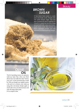 SANA 11
Beauty
BROWN
	 SUGAR
It has never been easier to make
your own body scrub. Simply take
two parts brown sugar and one
part coconut oil, mix it together in
a bowl or a spare jar you have lying
around and voila - your own home-
made body scrub. Save money on
those expensive scrubs, you will
definitely not find anything cheaper.
OLIVE
	OIL
Tired of spending money on expensive
make-up wipes that, when you think
about, have not really been that “kind to
your eyes” as they promised they would
be.Whynotchangeyournightlyroutine
a bit and try to remove your make-up
using olive oil instead. Simply apply as
much olive oil as you feel necessary and
wipe off using cotton pads.
It is as simple as that.
Sana Magazine.indd 11 11/03/2015 10:59:01
 