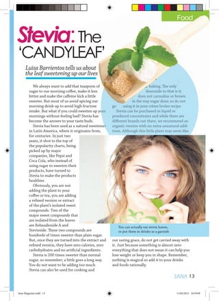 We always want to add that teaspoon of
sugar to our morning coffee, make it less
bitter and make the caffeine kick a little
sweeter. But most of us avoid spicing our
morning drink up to avoid high fructose
intake. But what if you could sweeten up your
mornings without feeling bad? Stevia has
become the answer to your taste buds.
Stevia has been used as a natural sweetener
in Latin America, where it originates from,
for centuries. In just two
years, it shot to the top of
the popularity charts, being
picked up by major
companies, like Pepsi and
Coca Cola, who instead of
using sugar to sweeten their
products, have turned to
Stevia to make the products
healthier.
Obviously, you are not
adding the plant to your
coffee or tea, you are adding
a refined version or extract
of the plant’s isolated sweet
compounds. Two of the
major sweet compounds that
are isolated from the leaves
are Rebaudioside A and
Stevioside. These two compounds are
hundreds of times sweeter than plain sugar.
But, once they are turned into the extract and
refined version, they have zero calories, zero
carbohydrates and no artificial ingredients.
Stevia is 200 times sweeter than normal
sugar, so remember; a little goes a long way.
You do not want to be adding too much.
Stevia can also be used for cooking and
baking. The only
downside to that is it
does not carmalise or brown
in the way sugar does; so do not
go using it in your crème brulee recipe.
Stevia can be purchased in liquid or
powdered concentrates and while there are
different brands out there, we recommend an
organic version with no extra unnatural addi-
tives. Although this little plant may seem like
our saving grace, do not get carried away with
it. Just because something is almost zero
everything that does not mean it can help you
lose weight or keep you in shape. Remember,
nothing is magical so add it to your drinks
and foods rationally.
You can actually eat stevia leaves,
or put them in drinks as a garnish
SANA 13
Stevia:The
‘CANDYLEAF’
Stevia has been used as a natural sweetener
in the way sugar does; so do not
using it in your crème brulee recipe.
Stevia can be purchased in liquid or
powdered concentrates and while there are
different brands out there, we recommend an
organic version with no extra unnatural addi-
tives. Although this little plant may seem like
Stevia has been used as a natural sweetener
Food
Luisa Barrientos tells us about
the leaf sweetening up our lives
We always want to add that teaspoon of
sugar to our morning coffee, make it less
bitter and make the caffeine kick a little
sweeter. But most of us avoid spicing our
morning drink up to avoid high fructose
intake. But what if you could sweeten up your
mornings without feeling bad? Stevia has
become the answer to your taste buds.
Stevia has been used as a natural sweetener
Stevia:The
‘CANDYLEAF’
intake. But what if you could sweeten up your
baking. The only
downside to that is it
does not carmalise or brown
in the way sugar does; so do not
go using it in your crème brulee recipe.
Stevia can be purchased in liquid or
powdered concentrates and while there are
intake. But what if you could sweeten up your
Food
Luisa Barrientos tells us about
the leaf sweetening up our lives
baking. The only
Sana Magazine.indd 13 11/03/2015 10:59:09
 