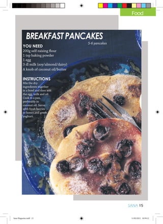 SANA 15
Food
BREAKFAST PANCAKES
YOU NEED
200g self-raising flour
1 tsp baking powder
1 egg
3 dl milk (soy/almond/dairy)
A knob of coconut oil/butter
INSTRUCTIONS
Mix the dry
ingredients together
in a bowl and then add
the egg, milk and oil.
Cook in a pan,
preferably in
coconut oil. Serve
with fresh berries
or honey and greek
yoghurt.
5-6 pancakes
Sana Magazine.indd 15 11/03/2015 10:59:12
 