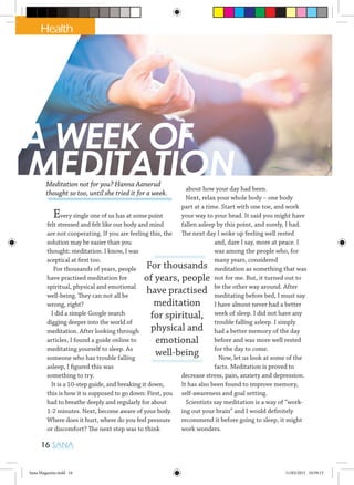 A WEEK OF
MEDITATION
Every single one of us has at some point
felt stressed and felt like our body and mind
are not cooperating. If you are feeling this, the
solution may be easier than you
thought: meditation. I know, I was
sceptical at first too.
For thousands of years, people
have practised meditation for
spiritual, physical and emotional
well-being. They can not all be
wrong, right?
I did a simple Google search
digging deeper into the world of
meditation. After looking through
articles, I found a guide online to
meditating yourself to sleep. As
someone who has trouble falling
asleep, I figured this was
something to try.
It is a 10-step guide, and breaking it down,
this is how it is supposed to go down: First, you
had to breathe deeply and regularly for about
1-2 minutes. Next, become aware of your body.
Where does it hurt, where do you feel pressure
or discomfort? The next step was to think
about how your day had been.
Next, relax your whole body – one body
part at a time. Start with one toe, and work
your way to your head. It said you might have
fallen asleep by this point, and surely, I had.
The next day I woke up feeling well rested
and, dare I say, more at peace. I
was among the people who, for
many years, considered
meditation as something that was
not for me. But, it turned out to
be the other way around. After
meditating before bed, I must say
I have almost never had a better
week of sleep. I did not have any
trouble falling asleep. I simply
had a better memory of the day
before and was more well rested
for the day to come.
Now, let us look at some of the
facts. Meditation is proved to
decrease stress, pain, anxiety and depression.
It has also been found to improve memory,
self-awareness and goal setting.
Scientists say meditation is a way of “work-
ing out your brain” and I would definitely
recommend it before going to sleep, it might
work wonders.
For thousands
of years, people
have practised
meditation
for spiritual,
physical and
emotional
well-being
Meditation not for you? Hanna Aanerud
thought so too, until she tried it for a week.
Health
16 SANA
Sana Magazine.indd 16 11/03/2015 10:59:13
 