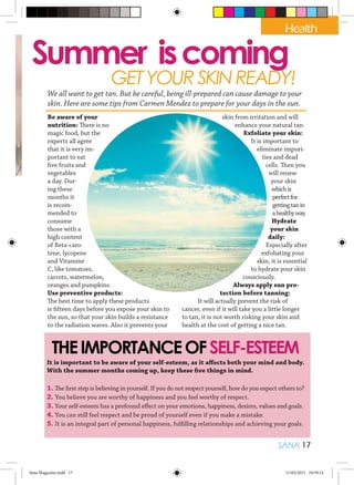 Health
SANA 17
Summer iscoming
GETYOURSKINREADY!
THEIMPORTANCEOFSELF-ESTEEM
Be aware of your
nutrition: There is no
magic food, but the
experts all agree
that it is very im-
portant to eat
five fruits and
vegetables
a day. Dur-
ing these
months it
is recom-
mended to
consume
those with a
high content
of Beta-caro-
tene, lycopene
and Vitamine
C, like tomatoes,
carrots, watermelon,
oranges and pumpkins.
Use preventive products:
The best time to apply these products
is fifteen days before you expose your skin to
the sun, so that your skin builds a resistance
to the radiation waves. Also it prevents your
skin from irritation and will
enhance your natural tan.
Exfoliate your skin:
It is important to
eliminate impuri-
ties and dead
cells. Then you
will renew
your skin
whichis
perfectfor
gettingtanin
ahealthyway.
Hydrate
your skin
daily:
Especially after
exfoliating your
skin, it is essential
to hydrate your skin
consciously.
Always apply sun pro-
tection before tanning:
It will actually prevent the risk of
cancer, even if it will take you a little longer
to tan, it is not worth risking your skin and
health at the cost of getting a nice tan.
It is important to be aware of your self-esteem, as it aﬀects both your mind and body.
With the summer months coming up, keep these five things in mind.
1. The first step is believing in yourself. If you do not respect yourself, how do you expect others to?
2. You believe you are worthy of happiness and you feel worthy of respect.
3. Your self-esteem has a profound effect on your emotions, happiness, desires, values and goals.
4. You can still feel respect and be proud of yourself even if you make a mistake.
5. It is an integral part of personal happiness, fulfilling relationships and achieving your goals.
Health
We all want to get tan. But be careful, being ill-prepared can cause damage to your
skin. Here are some tips from Carmen Mendez to prepare for your days in the sun.
Sana Magazine.indd 17 11/03/2015 10:59:14
 