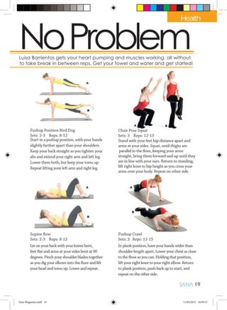 NoProblemut, Luisa Barrientos gets your heart pumping and muscles working, all without
okay to take break in between reps. Get your towel and water and get started!
Pushup Position Bird Dog
Sets: 2-3 Reps: 8-12
Start in a pushup position, with your hands
slightly farther apart than your shoulders.
Keep your back straight as you tighten your
abs and extend your right arm and left leg.
Lower them both, but keep your torso up.
Repeat lifting your left arm and right leg.
Chair Pose Squat
Sets: 3 Reps: 12-15
Stand with your feet hip-distance apart and
arms at your sides. Squat, until thighs are
parallel to the floor, keeping your arms
straight, bring them forward and up until they
are in line with your ears. Return to standing,
lift right knee to hip height as you cross your
arms over your body. Repeat on other side.
Supine Row
Sets: 2-3 Reps: 8-12
Lie on your back with your knees bent,
feet flat and arms at your sides bent at 90
degrees. Pinch your shoulder blades together
as you dig your elbows into the floor and lift
your head and torso up. Lower and repeat.
Pushup Crawl
Sets: 3 Reps: 12-15
In plank position, have your hands wider than
shoulder-length apart. Lower your chest as close
to the floor as you can. Holding that position,
lift your right knee to your right elbow. Return
to plank position, push back up to start, and
repeat on the other side.
SANA 19
Health
Sana Magazine.indd 19 11/03/2015 10:59:15
 