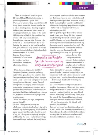 Born in Florida and raised in Spain,
22-year-old Bego Martin, is becoming a
promising model on a global scale.
When she is not jet setting around the world
doing photo shoots for famous brands, she
is either creating unique drawings inspired
by her travels, nature and asian culture or
studying journalism and media at the Carlos
III University in Madrid. She combines her
studies with her passion: Fashion.
Bego adopted a natural lifestyle in part due
to her job as a model, but more due to the
fact that she wanted to feel good as well as
look good. She has a daily routine of beauty
regimes which she follows religiously to look
and feel her best at all times.
Bego sat down with us
this month to chat about
her routines and give
us advice on how we can
adopt some of them.
What does your daily routine look like?
I wash my face every morning and every
night with a special soap for sensitive skin.
I always remove my makeup before going to
sleep. Lately I have been using a new product
throughout the day that I adore: thermal
spring water facial spray. I have also come
to learn that moderate sun exposure has a
positive effect on my skin problems such as
psoriasis, that I have had since I was 15 years
old, but I also recommend it to people with
sensitive skin.
When and why did you begin living a more
natural lifestyle?
I started taking natural beauty and
wholesome eating seriously when I started to
work for my modeling agency, Traffic Models,
a year ago. At first I thought about it as part
of my job: taking care of my body, being fit
and healthy. But soon I realised that living a
healthier lifestyle made me feel much better
about myself, on the outside but even more so
on the inside. I used to have a lot of skin and
health problems: psoriasis, insomnia, anxiety,
but it is amazing how an active and healthy
lifestyle has changed my body and mind for good.
What parts of living naturally have you
adopted into your life?
I try to go to the gym three or four times a
week. I have been doing this for a year and
started feeling the results come on quite
quickly. My skin got better, I slept better and
most importantly I was in a better mood. My
favourite sport is windsurfing, but sadly I do
not live near the sea and do not have much
time between my classes and work.
I go running in the park and go to the gym
instead. For my skin
I always use natural
products that are suitable
for sensitive skintypes. If
not, I get lots of problems
such as allergies or acne.
I also drink a lot of water and avoid non-
natural drinks. I love cold pressed juices and
cleanse my body with a detox treatment based
on juices once a month, the results are amazing.
As a model, is it difficult to be healthy in a
conscious way?
As I said, I became healthy when I started
working for my agency. However, after seeing
the positive effects of a well-balanced health
routine, I realised that it is not something I
should do not only because of my career, but
for myself. The changes I have experienced
only gave me more motivation to continue.
Do you like representing this lifestyle with
products you model for?
I am not very concerned about this, as long as it
is not a product that promotes negative habits or
has nothing to do with me. But to be honest I am
not very selective with the brands I work with.
Sometimes I like them, sometimes I do not.
An active and healthy
lifestyle has changed my
body and mind for good
SANA 23
Features
Sana Magazine.indd 23 11/03/2015 10:59:20
 