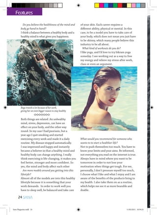 Do you believe the healthiness of the mind and
body go hand in hand?
I think a balance between a healthy body and a
healthy mind is what gives you happiness.
Both things are related. An unhealthy
mind, stress, depression, can have an
effect on your body, and the other way
round. In my case I had psoriasis, but a
year ago I quit smoking and started
exercising every week and made it a daily
routine. My disease stopped automatically.
I was impressed and happy and instantly
became a believer in that a healthy mind and
healthy body can change anything. I really
think exercising is life-changing, it makes you
feel better, stronger and more confident. So
yes, the mind and body affect each other
Are more models around you getting into this
lifestyle?
Almost all of the models are into this healthy
lifestyle because it is something that your
work demands. In order to work well you
have to sleep well, be balanced and take care
of your skin. Each career requires a
different ability, physical or mental. In this
case, to be a model you have to take care of
your body, which does not mean you just have
to be skinny, which many people believe this
industry to be all about.
What kind of workouts do you do?
I like yoga, and I’d love to try bikram yoga
someday. I see working out as a way to free
my energy and relieve my stress after work,
class or even an argument.
What would you recommend for someone who
wants to to start a healthier life?
Not to push themselves too much. You have to
know your limits and your aims. Be informed,
not everything you read on the internet is true.
Always have in mind where you want to be
tomorrow in order to not lose your
motivation when things get tough. For me,
personally, I don’t pressure myself too much,
I choose what I like and what I enjoy and I am
aware of the benefits of the products bring to
my health. I also take them on as a routine,
which helps me see it as more bearable and
doable.
24 SANA
Features
Bego travels a lot because of her work,
giving her an even bigger reason to stay healthy
Sana Magazine.indd 24 11/03/2015 10:59:24
 