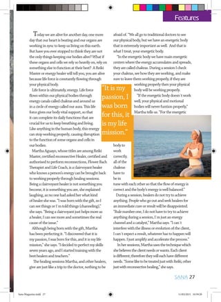 Todaywearealiveforanotherday,onemore
daythatourheartisbeatingandourorgansare
workinginsynctokeepuslivingonthisearth.
Buthaveyoueverstoppedtothinktheyarenot
theonlythingskeepingourbodiesalive?Whatif
theseorgansandcellswerelysoheavilyon,relyon
somethingelsetofunctionattheirbest? AReiki
Masterorenergyhealerwilltellyou,youarealive
becauselifeforceisconstantlyflowingthrough
yourphysicalbody.
Lifeforceisultimately,energy.Lifeforce
flowswithinourphysicalbodiesthrough
energycanalscalledchakrasandaroundus
inacircleofenergycalledouraura.Thislife
forcegivesourbodyvitalsupport,sothat
itcancompleteitsdailyfunctionsthatare
crucialforustokeepbreathingandliving.
Likeanythinginthehumanbody,thisenergy
canstopworkingproperly,causingdisruption
tothefunctionofsomeorgansandcellsin
ourbodies.
MarthaAguayo,whosetitlesareamongReiki
Master,certifiedreconnectiveHealer,certifiedand
authorisedtoperformreconnections,FlowerBach
TherapistandLifeCoach,isaclairvoyanthealer
whoknowsaperson’senergycanbebroughtback
toworkingproperlythroughhealingsessions.
Beingaclairvoyanthealerisnotsomethingyou
become,itissomethingyouare,sheexplained
laughing,asnoonehadaskedherwhatkind
ofhealershewas.“Iwasbornwiththegift,soI
canseethingsorI´mtoldthings(channeling),”
shesays.“Beingaclairvoyantjusthelpsmoreas
ahealer,Icanseemoreandsometimesthereal
causeoftheissue.”
Althoughbeingbornwiththegift,Martha
hasbeenperfectingit.“Idiscoveredthatitis
mypassion,Iwasbornforthis,anditismylife
mission,”shesays.“Idecidedtoperfectmyskills
sevenyearsago,andIstartedtrainingwiththe
besthealersandteachers.”
ThehealingsessionsMartha,andotherhealers,
givearejustlikeatriptothedoctor,nothingtobe
afraidof.“Weallgototraditionaldoctorstosee
ourphysicalbody,butwehaveanenergeticbody
thatisextremelyimportantaswell. Andthatis
whatItreat,yourenergeticbody.
“Intheenergeticbodywehavemainenergetic
centerswheretheenergyaccumulatesandspreads,
theyarecalledchakras.DuringasessionIcheck
yourchakras,seehowtheyareworking,andmake
suretoleavethemworkingproperly,iftheyare
workingproperlythenyourphysical
bodywillbeworkingproperly.
“Iftheenergeticbodydoesn´twork
well,yourphysicalandmotional
bodieswillneverfuntionproperly,”
Marthatellsus.“Fortheenergetic
bodyto
work
correctly,
allofthe
chakras
haveto
bein
tunewitheachothersothattheflowofenergyis
correctandthebody’senergyiswellbalanced.”
Duringasession,healersdonottrytoachieve
anything.Peoplewhogooutandseekhealersfor
animmediatecureorresultwillbedisappointed.
“Rulenumberone,Idonothavetotrytoachieve
anythingduringasession,I´mjustanenergy
channelandacatalyst,”Marthasays.“Ican´t
interferewiththeillnessorevolutionoftheclient,
Ican´texpectaresult,whateverhastohappenwill
happen.Ijustamplifyandacceleratetheprocess.”
Inhersessions,Marthausesthetechniquewhich
shebelievestheclientneedsorwants.Eachclient
isdifferent;thereforetheywilleachhavedifferent
needs.“SomeliketobetreatedjustwithReiki,other
justwithreconnectivehealing,”shesays.
SANA 27
Features
“It is my
passion, I
was born
for this, it
is my life
mission.”
Sana Magazine.indd 27 11/03/2015 10:59:28
 