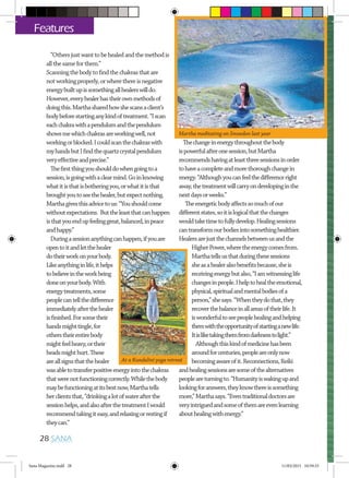 “Othersjustwanttobehealedandthemethodis
allthesameforthem.”
Scanningthebodytofindthechakrasthatare
notworkingproperly,orwherethereisnegative
energybuiltupissomethingallhealerswilldo.
However,everyhealerhastheirownmethodsof
doingthis.Marthasharedhowshescansaclient’s
bodybeforestartinganykindoftreatment.“Iscan
eachchakrawithapendulumandthependulum
showsmewhichchakrasareworkingwell,not
workingorblocked.Icouldscanthechakraswith
myhandsbutIfindthequartzcrystalpendulum
veryeffectiveandprecise.”
Thefirstthingyoushoulddowhengoingtoa
session,isgoingwithaclearmind.Goinknowing
whatitisthatisbotheringyou,orwhatitisthat
broughtyoutoseethehealer,butexpectnothing.
Marthagivesthisadvicetous:“Youshouldcome
withoutexpectations. Buttheleastthatcanhappen
isthatyouendupfeelinggreat,balanced,inpeace
andhappy.”
Duringasessionanythingcanhappen,ifyouare
opentoitandletthehealer
dotheirworkonyourbody.
Likeanythinginlife,ithelps
tobelieveintheworkbeing
doneonyourbody.With
energytreatments,some
peoplecantellthedifference
immediatelyafterthehealer
isfinished.Forsometheir
handsmighttingle,for
otherstheirentirebody
mightfeelheavy,ortheir
headsmighthurt.These
areallsignsthatthehealer
wasabletotransferpositiveenergyintothechakras
thatwerenotfunctioningcorrectly.Whilethebody
maybefunctioningatitsbestnow,Marthatells
herclientsthat,“drinkingalotofwaterafterthe
sessionhelps,andalsoafterthetreatmentIwould
recommendtakingiteasy,andrelaxingorrestingif
theycan.”
Thechangeinenergythroughoutthebody
ispowerfulafteronesession,butMartha
recommendshavingatleastthreesessionsinorder
tohaveacompleteandmorethoroughchangein
energy.“Althoughyoucanfeelthedifferenceright
away,thetreatmentwillcarryondevelopinginthe
nextdaysorweeks.”
Theenergeticbodyaffectssomuchofour
differentstates,soitislogicalthatthechanges
wouldtaketimetofullydevelop.Healingsessions
cantransformourbodiesintosomethinghealthier.
Healersarejustthechannelsbetweenusandthe
HigherPower,wheretheenergycomesfrom.
Marthatellsusthatduringthesesessions
sheasahealeralsobenefitsbecause,sheis
receivingenergybutalso,“Iamwitnessinglife
changesinpeople.Ihelptohealtheemotional,
physical,spiritualandmentalbodiesofa
person,”shesays.“Whentheydothat,they
recoverthebalanceinallareasoftheirlife.It
iswonderfultoseepeoplehealingandhelping
themwiththeopportunityofstartinganewlife.
Itisliketakingthemfromdarknesstolight.”
Althoughthiskindofmedicinehasbeen
aroundforcenturies,peopleareonlynow
becomingawareofit.Reconnections,Reiki
andhealingsessionsaresomeofthealternatives
peopleareturningto.“Humanityiswakingupand
lookingforanswers,theyknowthereissomething
more,”Marthasays.“Eventraditionaldoctorsare
veryintriguedandsomeofthemareevenlearning
abouthealingwithenergy.”
28 SANA
Features
Martha meditating on Snowdon last year
At a Kundalini yoga retreat
Sana Magazine.indd 28 11/03/2015 10:59:33
 