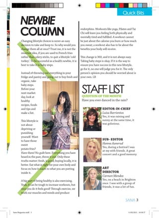 STAFFLIST
EDITOR-IN-CHIEF
Luisa Barrientos
Yes, it was raining and
sunny at the same time, it
was golorious.
SUB- EDITOR
Hanna Aanerud
Yes, during a festival I was
at my with friends. A great
concert and a good memory.
ART
DIRECTOR
Carmen Mendez
Yes, on a beach in Brighton
once. I was with a group of
friends, it was a lot of fun.
NEWBIE
COLUMN
Changing lifestyle choices is never an easy
decision to take and keep to. So why would you
change them all at once? Trust me, it is not the
smartest idea, if you are used to French fries
rather than celery sticks, to quit a lifestyle ‘cold
turkey’. To be successful as a health newbie, it is
best to take it in baby steps.
Instead of throwing out everything in your
fridge and pantry and going out to buy fresh and
organic, take
baby steps.
Before your
next market
day, look at
healthy
recipes, foods
and tips and
make a list.
This lifestyle is
not about
depriving or
punishing
yourself. Want
to have those
sweet
potato fries?
Have them! No guilt here. Everything you have
heard in the past, throw it out. Only these
truths matter: fresh, is good; buying locally, it is
better. Eat what is right for your own body and
focus on how it reacts to what you are putting
inside it.
A big part of being healthy is also exercising.
Yeah, it can be tough to increase workouts, but
once you do it feels good! Through exercise, we
work our muscles and minds and produce
QUESTIONOFTHEMONTH
Have you ever danced in the rain?
SANA 3
Quick Bits
endorphins. Workouts like yoga, Pilates and Tai
Chi will leave you feeling both physically and
mentally tired and fulfilled. A workout cannot
be just about the calories you burn or how much
you sweat; a workout also has to be about the
benefits your body will receive.
This change is 360, and it is not always easy.
Taking baby steps is okay. If it is the way to
ensure you have success in this new lifestyle,
go for it, no one will judge you for it. The only
person’s opinion you should be worried about is
your own. LB
Sana Magazine.indd 3 11/03/2015 10:58:37
 