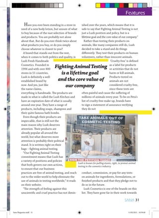 FightingAnimalTesting
is a lifetime goal
and the core value of
our company
Features
Have you ever been standing in a store in
need of a new body lotion, but unsure of what
to buy because of the vast selection of brands
and products. You are probably not alone
about that. But do you ever think twice about
what products you buy, or do you simply
choose whatever is closest to you?
A brand that stands out from the rest,
when it comes to both politics and quality, is
Lush Fresh Handmade
Cosmetics. Founded in
1994 and with over 800
stores in 51 countries,
Lush is definitely a well-
established brand by
now. And yes, just like
the name claims,
everything is handmade. The products are
made in what is called the Lush Kitchen and
have an expiration date of what is usually
around one year. They have a range of
products, including soaps, shampoos and
their quite famous bath bombs.
Even though their products are
impeccable, that is still not the
main reason why Lush deserves
attention. Their products are
already popular all around the
world, but what deserves more
attention is probably their political
stand. It is written right on their
bags – fighting animal testing.
“Our Fighting Animal Testing
commitment means that Lush has
a variety of positions and policies
that both govern our own actions,
to ensure that our business
practices are free of animal testing, and reach
out to the wider world to help eliminate the
use of animals in testing worldwide,” it reads
on their website.
“The strength of feeling against this
unscientific and cruel practice has not dimin-
ished over the years, which means that it is
safe to say that Fighting Animal Testing is not
just a Lush position and policy, but is a
lifetime goal and the core value of our company.”
Rather than testing their products on
animals, like many companies still do, Lush
decided to take a stand and do things
differently. They test their products on human
volunteers, rather than innocent animals.
‘Cruelty free’ is defined
as a label for products
or activities that do not
harm or kill animals.
Products tested on
animals are not
considered cruelty free,
since these tests are
often painful and cause the suffering of
millions of animals every year. To be on Peta’s
list of cruelty free make-up, brands have
to sign a statement of assurance verifying
they do not
conduct, commission, or pay for any tests
on animals for ingredients, formulations, or
finished products and that they pledge not to
do so in the future.
Lush Cosmetics is one of the brands on this
list. They have gone far in their work towards
Lush is known for pulling stunts, right, to protest animal
testing in the cosmetics industry
SANA 31
Sana Magazine.indd 31 11/03/2015 10:59:40
 