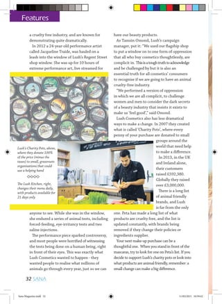 a cruelty free industry, and are known for
demonstrating quite dramatically.
In 2012 a 24-year-old performance artist
called Jacqueline Traide, was hauled on a
leash into the window of Lush’s Regent Street
shop window. She was up for 10 hours of
extreme performance art, live streamed for
anyone to see. While she was in the window,
she endured a series of animal tests, including
forced-feeding, eye-irritancy tests and two
saline injections.
The performance piece sparked controversy,
and most people were horrified of witnessing
the tests being done on a human being, right
in front of their eyes. This was exactly what
Lush Cosmetics wanted to happen - they
wanted people to realise what millions of
animals go through every year, just so we can
have our beauty products.
As Tamsin Omond, Lush’s campaign
manager, put it: “We used our flagship shop
to put a window on to one form of oppression
that all who buy cosmetics thoughtlessly, are
complicit in. Thisisatoughtruthtoacknowledge
and be challenged by but it is also an
essential truth for all cosmetics’ consumers
to recognise if we are going to have an animal
cruelty-free industry.
“We performed a version of oppression
in which we are all complicit, to challenge
women and men to consider the dark secrets
of a beauty industry that insists it exists to
make us ‘feel good’,” said Omond.
Lush Cosmetics also has less dramatical
ways to make a change. In 2007 they created
what is called ‘Charity Pots’, where every
penny of your purchase are donated to small
groups around the
world that need help
to make a difference.
In 2013, in the UK
and Ireland alone,
their customers
raised £592,380.
Globally they raised
over £3,000,000.
There is a long list
of animal friendly
brands, and Lush
is far from the only
one. Peta has made a long list of what
products are cruelty free, and the list is
updated constantly, with brands being
removed if they change their policies or
ingredients supplier.
Your next make-up purchase can be a
thoughtful one. When you stand in front of the
mascaras, try to look for one on Peta’s list. If you
decide to support Lush’s charity pots or look into
what products are animal friendly, remember: a
small change can make a big difference.
32 SANA
Features
Lush’s Charity Pots, above,
where they donate 100%
of the price (minus the
taxes) to small, grassroots
organisations that could
use a helping hand
The Lush Kitchen, right,
changes their menu daily,
with products available for
21 days only
Sana Magazine.indd 32 11/03/2015 10:59:42
 