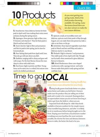 10Products
FORSPRING
1.Strawberries:thesedeliciousberrieshittheir
peakinApriluntilJunemakingthemextrasweet
andjuicyduringthespringseason.
Time to go
LuisaBarrientosdiscovers buying locallyhas
neverbeenmoreattractiveforyourbody.
As you start getting into
spring mode, think of the
fresh produce becoming
available. For spring, Luisa
Barrientos found there are
ten clear winners to make the
new season delicious.
Eating locally grown food looks better on a plate,
tastes better and makes you feel better. Farmers
make sure the produce they are selling are at their
peak and is ready to be consumed. Buying produce
at supermarkets means you do not know how long it
took to get from the fields to where you are.
Imported food will always be older than foods
available at farmers markets for the simple reason
it has travelled long distances, and after it is likely
to sit in warehouses before being brought out to the
front. Buying your food from a local farmers market
is making sure your food has the most nutrients
possible; the shorter the time and distance between
farms to table, the better the food is for you.
SANA 35
Quick Bits
3.Sweetcherries:highinfiberandpotassium
andhitsitspeakinlatespring,justintimefor
homemadepie.
6. Favabeans:highinproteinandfiber.Young
favascanbeeatenraworcooked,butmatureones
needtobeshelledandskinned.
8.Artichokes:theselayeredvegetablesreachtheir
peakinMarchandlastuntilMayandmakea
deliciousstartertoanydinner.
2.Asparagus:thesegreenies,highinfiber,iron,
BvitaminsandvitaminC.Theyhittheirpeakin
MarchandlastuntilJune.
7. Apricots:small,yetincrediblysweetand
delicious,apricotsreachtheirpeakinMaythrough
August,youcanmakethemintopreserves,bakea
cakeoreatthemonthego.
4. Peas:hittingtheirpeakfromApriluntilJune.
Theyalsogowithjustaboutanydish.
5. Radishes:rangingmildtosharpandgoeswell
withsoups.Forthebestflavourchoosetheones
deepincolourwithsolidroots.
9.Rhubarb:HighinvitaminCandpotassium.
Thisstalk’speakisfromApriluntilJuly.Though
tartbyitself,whensweeteneditgivesdelicious
flavourtodesserts.
10.MorelMushrooms:thesecone-shaped
mushroomswithaspongytexture andnutty
flavourmaketheirpeakinearlyspringandlast
untillateJune.
LOCAL
Sana Magazine.indd 35 11/03/2015 10:59:52
 