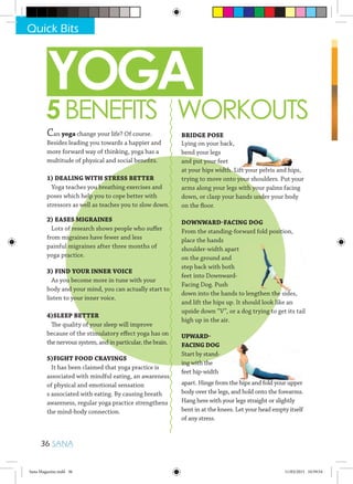 YOGA
5BENEFITS WORKOUTS
Can yoga change your life? Of course.
Besides leading you towards a happier and
more forward way of thinking, yoga has a
multitude of physical and social benefits.
1) DEALING WITH STRESS BETTER
Yoga teaches you breathing exercises and
poses which help you to cope better with
stressors as well as teaches you to slow down.
2) EASES MIGRAINES
Lots of research shows people who suffer
from migraines have fewer and less
painful migraines after three months of
yoga practice.
3) FIND YOUR INNER VOICE
As you become more in tune with your
body and your mind, you can actually start to
listen to your inner voice.
4)SLEEP BETTER
The quality of your sleep will improve
because of the stimulatory effect yoga has on
the nervous system, and in particular, the brain.
5)FIGHT FOOD CRAVINGS
It has been claimed that yoga practice is
associated with mindful eating, an awareness
of physical and emotional sensation
s associated with eating. By causing breath
awareness, regular yoga practice strengthens
the mind-body connection.
BRIDGE POSE
Lying on your back,
bend your legs
and put your feet
at your hips width. Lift your pelvis and hips,
trying to move onto your shoulders. Put your
arms along your legs with your palms facing
down, or clasp your hands under your body
on the floor.
DOWNWARD-FACING DOG
From the standing-forward fold position,
place the hands
shoulder-width apart
on the ground and
step back with both
feet into Downward-
Facing Dog. Push
down into the hands to lengthen the sides,
and lift the hips up. It should look like an
upside down “V”, or a dog trying to get its tail
high up in the air.
UPWARD-
FACING DOG
Start by stand-
ing with the
feet hip-width
apart. Hinge from the hips and fold your upper
body over the legs, and hold onto the forearms.
Hang here with your legs straight or slightly
bent in at the knees. Let your head empty itself
of any stress.
at your hips width. Lift your pelvis and hips,
down into the hands to lengthen the sides,down into the hands to lengthen the sides,down into the hands to lengthen the sides,
Quick Bits
36 SANA
Sana Magazine.indd 36 11/03/2015 10:59:54
 