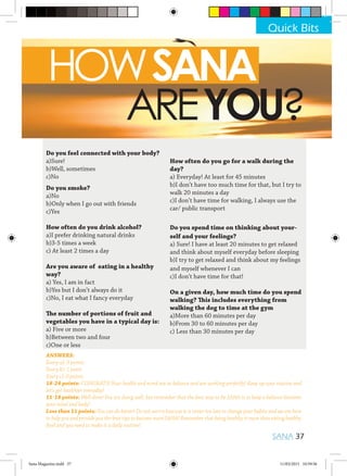 HOWSANA
			AREYOU?
Do you feel connected with your body?
a)Sure!
b)Well, sometimes
c)No
Do you smoke?
a)No
b)Only when I go out with friends
c)Yes
How often do you drink alcohol?
a)I prefer drinking natural drinks
b)3-5 times a week
c) At least 2 times a day
Are you aware of eating in a healthy
way?
a) Yes, I am in fact
b)Yes but I don’t always do it
c)No, I eat what I fancy everyday
The number of portions of fruit and
vegetables you have in a typical day is:
a) Five or more
b)Between two and four
c)One or less
How often do you go for a walk during the
day?
a) Everyday! At least for 45 minutes
b)I don’t have too much time for that, but I try to
walk 20 minutes a day
c)I don’t have time for walking, I always use the
car/ public transport
Do you spend time on thinking about your-
self and your feelings?
a) Sure! I have at least 20 minutes to get relaxed
and think about myself everyday before sleeping
b)I try to get relaxed and think about my feelings
and myself whenever I can
c)I don’t have time for that!
On a given day, how much time do you spend
walking? This includes everything from
walking the dog to time at the gym
a)More than 60 minutes per day
b)From 30 to 60 minutes per day
c) Less than 30 minutes per day
ANSWERS:
Every a): 3 points
Every b): 1 point
Every c): 0 points
18-24 points: CONGRATS! Your health and mind are in balance and are working perfectly! Keep up your routine and
let’s get healthier everyday!
11-18 points: Well done! You are doing well, but remember that the best way to be SANA is to keep a balance between
your mind and body!
Less than 11 points: You can do better! Do not worry beacuse it is never too late to change your habits and we are here
to help you and provide you the best tips to become more SANA! Remember that being healthy is more than eating healthy
food and you need to make it a daily routine!
Quick Bits
SANA 37
Sana Magazine.indd 37 11/03/2015 10:59:56
 