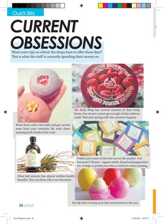 #
38 SANA
Want some tips on whwat the shops have to offer these days?
This is what the staff is currently spending their money on.
Wind down with a hot bath and get carried
away from your everyday life with these
amazing bath bombs from Lush.
Olive leaf extracts has almost endless health
benefits. This one from Olé is our favourite.
Eos lip balm to keep your lips moisturised in the sun.
Pukka have some of the best tea on the market. Our
favourite? Cleanse - organic nettle, fennel and peppermint
tea. It helps to purify your skin as well as it tastes amazing.
The Body Shop has several versions of their body
butter, but we just cannot get enough of that rasberry
smell. Welcome spring with this summer fragrant.
CURRENT
OBSESSIONS
Quick Bits
Sana Magazine.indd 38 11/03/2015 10:59:57
 