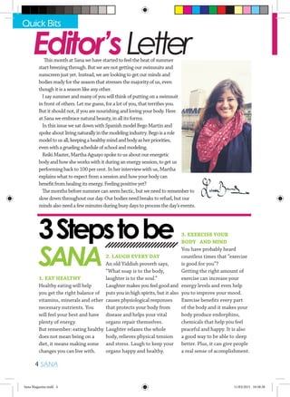 Editor’sLetterThis month at Sana we have started to feel the heat of summer
start breezing through. But we are not getting our swimsuits and
sunscreen just yet. Instead, we are looking to get our minds and
bodies ready for the season that stresses the majority of us, even
though it is a season like any other.
I say summer and many of you will think of putting on a swimsuit
in front of others. Let me guess, for a lot of you, that terrifies you.
But it should not, if you are nourishing and loving your body. Here
at Sana we embrace natural beauty, in all its forms.
In this issue we sat down with Spanish model Bego Martin and
spoke about livingnaturallyinthemodelingindustry.Begoisarole
modeltousall,keepingahealthymindandbodyasherpriorities,
evenwithagruelingscheduleofschoolandmodeling.
Reiki Master, Martha Aguayo spoke to us about our energetic
body and how she works with it during an energy session, to get us
performing back to 100 per cent. In her interview with us, Martha
explains what to expect from a session and how your body can
benefit from healing its energy. Feeling positive yet?
The months before summer can seem hectic, but we need to remember to
slow down throughout our day. Our bodies need breaks to refuel, but our
minds also need a few minutes during busy days to process the day’s events.
Quick Bits
4 SANA
3Stepstobe
SANA
1. EAT HEALTHY
Healthy eating will help
you get the right balance of
vitamins, minerals and other
necessary nutrients. You
will feel your best and have
plenty of energy.
But remember: eating healthy
does not mean being on a
diet, it means making some
changes you can live with.
2. LAUGH EVERY DAY
An old Yiddish proverb says,
“What soap is to the body,
laughter is to the soul.”
Laughter makes you feel good and
puts you in high spirits, but it also
causes physiological responses
that protects your body from
disease and helps your vital
organs repair themselves.
Laughter relaxes the whole
body, relieves physical tension
and stress. Laugh to keep your
organs happy and healthy.
3. EXERCISE YOUR
BODY AND MIND
You have probably heard
countless times that “exercise
is good for you”?
Getting the right amount of
exercise can increase your
energy levels and even help
you to improve your mood.
Exercise benefits every part
of the body and it makes your
body produce endorphins,
chemicals that help you feel
peaceful and happy. It is also
a good way to be able to sleep
better. Plus, it can give people
a real sense of acomplishment.
Sana Magazine.indd 4 11/03/2015 10:58:38
 