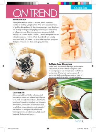 Coconut Oil
It is extracted from the kernel or meat of
matured coconuts and it has many different
uses, both in food and medicine. The health
benefits of this oil include hair and skin care,
stress relief, cholesterol level maintenance,
weight loss, proper digestion and regulated
metabolism. It also provides relief from
kidney problems, heart diseases, high blood
pressure, diabetes and cancer.
Sweet Potato
Sweet potatoes contain beta-carotene, which provides a
number of healthy aging benefits. Beta-carotene contributes
to healthy skin and eyes. It also helps to protect your skin from
sun damage and signs of aging by preventing the breakdown
of collagen in your skin. Sweet potatoes also contain high
amounts of Vitamin A and Vitamin C, which help you maintain
a healthy immune system. While these foods are usually
associated with fall meals, try incorporating them into your
diet year-round to see their anti-aging benefits.
Sulfate-Free Shampoos
These have become increasingly popular the
last couple of years. While using this kind
of shampoo you can liberate your scalp from
irritations. After a few washes, you will
notice the difference between these kind of
shampoos and those who contain sulfates.
Quick Bits
SANA 5
ONTREND
Sana Magazine.indd 5 11/03/2015 10:58:44
 