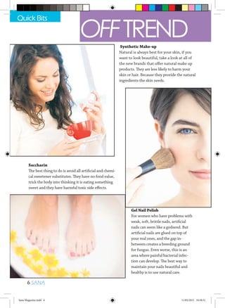 Saccharin
The best thing to do is avoid all artificial and chemi-
cal sweetener substitutes. They have no food value,
trick the body into thinking it is eating something
sweet and they have harmful toxic side effects.
Gel Nail Polish
For women who have problems with
weak, soft, brittle nails, artificial
nails can seem like a godsend. But
artificial nails are glued on top of
your real ones, and the gap in-
between creates a breeding ground
for fungus. Even worse, this is an
area where painful bacterial infec-
tion can develop. The best way to
maintain your nails beautiful and
healthy is to use natural care.
Synthetic Make-up
Natural is always best for your skin, if you
want to look beautiful, take a look at all of
the new brands that offer natural make up
products. They are less likely to harm your
skin or hair. Because they provide the natural
ingredients the skin needs.
Quick Bits
6 SANA
OFFTREND
Sana Magazine.indd 6 11/03/2015 10:58:51
 