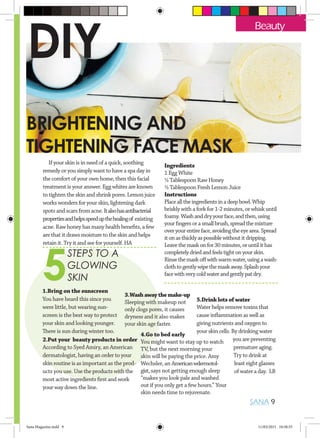 SANA 9
5
STEPS TO A
GLOWING
SKIN
5.Drink lots of water
Water helps remove toxins that
cause inflammation as well as
giving nutrients and oxygen to
your skin cells. By drinking water
you are preventing
premature aging.
Try to drink at
least eight glasses
of water a day. LB
4.Go to bed early
You might want to stay up to watch
TV, but the next morning your
skin will be paying the price. Amy
Wechsler, an Americanwdermotol-
gist,says not getting enough sleep
“makes you look pale and washed
out if you only get a few hours.” Your
skin needs time to rejuvenate.
3.Washawaythemake-up
Sleeping with makeup not
only clogs pores, it causes
dryness and it also makes
your skin age faster.
2.Put your beauty products in order
According to Syed Amiry, an American
dermatologist, having an order to your
skin routine is as important as the prod-
ucts you use. Use the products with the
most active ingredients first and work
your way down the line.
1.Bring on the sunscreen
You have heard this since you
were little, but wearing sun-
screen is the best way to protect
your skin and looking younger.
There is sun during winter too.
Beauty
BRIGHTENING AND
TIGHTENING FACE MASK
If your skin is in need of a quick, soothing
remedy or you simply want to have a spa day in
the comfort of your own home, then this facial
treatment is your answer. Egg whites are known
to tighten the skin and shrink pores. Lemon juice
works wonders for your skin, lightening dark
spots and scars from acne.Italsohasantibacterial
propertiesandhelpsspeedupthehealingof existing
acne. Raw honey has many health benefits, a few
are that it draws moisture to the skin and helps
retain it. Try it and see for yourself. HA
Ingredients
1 Egg White
½ Tablespoon Raw Honey
½ Tablespoon Fresh Lemon Juice
Instructions
Placealltheingredientsinadeepbowl.Whip
briskly with a fork for 1-2 minutes, or whisk until
foamy. Washanddryyourface,andthen,using
yourfingersorasmallbrush,spreadthemixture
overyourentireface,avoidingtheeyearea.Spread
itonasthicklyaspossiblewithoutitdripping.
Leavethemaskonfor30minutes,oruntilithas
completelydriedandfeelstightonyourskin.
Rinsethemaskoffwithwarmwater,usingawash-
clothtogentlywipethemaskaway.Splashyour
facewithverycoldwaterandgentlypatdry.
DIY
Sana Magazine.indd 9 11/03/2015 10:58:55
 
