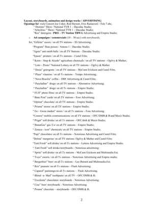 2
Layout, storyboards, animation and design works / ADVERTISING:
Openings for: rock Concert Joe Coker, Rod Stewart, Eros Ramazzoti –Tele 7 abc;
“ Domino” Show / National TVR 1 – Dacodac Studio;
“Arlechino ” Show / National TVR 1 – Dacodac Studio;
“Rex” detergens / PRO – TV Station TBWA Advertising and Empire Studio;
o Ad campaigns / commercials (10 – 30 sec) with storyboards;
for; “Gillette” razors / on all TV stations – ID Advertising;
“Program” fleas poison / Antena 1 – Dacodac Studio;
“Agres” anti-moth balls / on all TV Stations – Dacodac Studio;
“Epson” printers / on all Tv stations – Castel Film;
“ Keim – Stop & Alcedo” agriculture chemicals / on all TV stations – Ogilvy & Mather;
“ Loto – Prono” National Lottery on all TV stations – Ogilvy & Mather
“ Dosia” getergents / on all TV stations – McCann Erickson and Castel Film;
“ Plusz” vitamins / on all Tv stations – Tempo Advertising;
“ Nova Brasilia” coffee – DBF Advertising & Castel Film;
“ Paxeladine” drugs/ on all TV stations – Alternative Advertising;
“ Paxeladine” drugs/ on all Tv stations – Empire Studio;
“ FUJI” photo films/ on all TV stations – Empire Studio;
“ Banc Post” cards/ on all TV stations – Foss Advertising;
“Alpinut” chocolate/ on all TV stations – Empire Studio;
“ Prisma” stores/ on all TV stations – Empire Studio;
“ En – Gross market” stores / on all Tv stations – Foss Advertising;
“Connex” mobile communications/ on all TV stations – OFC/DMB & B and Maxis Studio;
“ Prigat” soft drinks/ on all Tv stations – OFC/dmb & Maxis Studio;
“ ButanGas” gas. Co/ on all TV stations – Empire Studio;
“ Zeneca - icon” chemicals/ on all TV stations – Empire Studio;
“Papi” chocolates/ on all Tv stations – Notorious Advertising and Castel Film;
“Delma” margarine/ on all TV stations- Ogilvy & Mather and Castel Film;
“Tutti Fresh” soft drinks/ on all Tv stations – Lettera Advertising and Empire Studio;
“ Tutti Fresh” soft drinks/storyboards – Notorious advertising;
“ Sprite” soft drinks/ on all Tv stations – McCann Erickson and Multimedia Est;
“ Yoyo” sweets / on all Tv stations – Notorious Advertising and Empire studio;
“ Bergenbier” beer/ on all Tv stations – Leo Burnett and Multimedia Est;
“ Rex” peanuts/ on all Tv stations – Flash Advertising;
“ Caparol” paitinings/on all Tv stations – Flash Advertising;
“ Blend –a- Med” toothpaste/ on all TV – OFC/DMB & B;
“ Excelenta” chocolates/ storyboards – Notorious Advertising;
“ Ciuc” beer/ storyboards – Notorious Advertising;
“ Poiana” chocolate – storyboards – OFC/DMB & B;
 