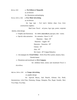 4
8) from: 2003 at: Pro Editura si Tipografie
as; art director
for: illustrations and packaging
9) from: 2003 to: 2004 at: Free Mind Advertising
as; art director
for: logo type – Feel men’s fashion shop; Casa Gotic
constructions supplies;
Med Lines Travel – ad press, logo type, poster, corporate
identity, ticket design.
 Graphic and illustrations for: www. coca-cola.ro; pop-quiz, chat – rooms.
 Spot & video animation for: animatics - Knorr 3 x 30”
Danonino - Open - 30”
Danonino - Joggler -30”
Danonino – Numerino - 30”
Eskimo - 30”
Zulu - 30”
Mr. Castor - 30” Colgate Palmolive
 Ad campagne for: Circul Globus – Robin Hood Show poster, ad press, flyer,
Outside banner
 Illustations and storyboard: at: ISA Company
for: childrens book, comics and storyboard Peticel si
dezordinea.
10) from: 2004 to: 2005 at: Tempo Advertising
as: graphic-design
for: Agricola Bacau,, Jack Daniels, Gilmans Gin, Heidi,
Interamerican, Lolis-Titan, Omniasig, Orange, Orangina, Plus, Regal, Scandic, Skol,
Viva Chips, Viva Naty.
 