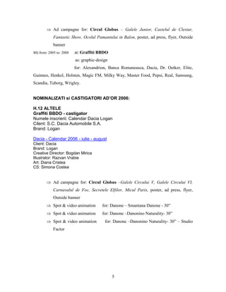 5
 Ad campagne for: Circul Globus – Galele Junior, Castelul de Clestar,
Fantastic Show, Ocolul Pamantului in Balon, poster, ad press, flyer, Outside
banner
11) from: 2005 to: 2008 at: Graffiti BBDO
as: graphic-design
for: Alexandrion, Banca Romaneasca, Dacia, Dr. Oetker, Elite,
Guinnes, Henkel, Holsten, Magic FM, Milky Way, Master Food, Pepsi, Real, Samsung,
Scandia, Tuborg, Wrigley.
NOMINALIZATI si CASTIGATORI AD’OR 2006:
H.12 ALTELE
Graffiti BBDO - castigator
Numele inscrierii: Calendar Dacia Logan
Cilent: S.C. Dacia Automobile S.A.
Brand: Logan
Dacia - Calendar 2006 - iulie - august
Client: Dacia
Brand: Logan
Creative Director: Bogdan Mirica
Illustrator: Razvan Vrabie
Art: Diana Cristea
CS: Simona Costea
 Ad campagne for: Circul Globus –Galele Circului V, Galele Circului VI,
Carnavalul de Foc, Secretele Elfilor, Micul Paris, poster, ad press, flyer,
Outside banner
 Spot & video animation for: Danone – Smantana Danone - 30”
 Spot & video animation for: Danone –Danonino Naturality- 30”
 Spot & video animation for: Danone –Danonino Naturality- 30” – Studio
Factor
 