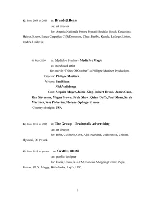 6
12) from: 2008 to: 2010 at: Brands&Bears
as: art director
for: Agentia Nationala Pentru Prestatii Sociale, Bosch, Coccolino,
Helcor, Knorr, Banca Carpatica, Cif&Domestos, Clear, Haribo, Kandia, Lafarge, Lipton,
Redd's, Unilever.
01 May 2009: at: MediaPro Studios – MediaPro Magic
as: storyboard artist
for: movie “Tribes Of October”, a Philippe Martinez Productions
Director: Philippe Martinez
Writers: Paul Sloan
Nick Vallelonga
Cast: Stephen Moyer, Jaime King, Robert Duvall, James Caan,
Ray Stevenson, Megan Brown, Frida Show, Quinn Duffy, Paul Sloan, Sarah
Martinez, Sam Pinkerton, Florence Splingard, more…
Country of origin: USA
14) from: 2010 to: 2012 at: The Group – Brainstalk Advertising
as: art director
for: Bosh, Cosmote, Cora, Apa Bucovina, Ulei Bunica, Cristim,
Hyundai, OTP Bank.
15) from: 2012 to: present at: Graffiti BBDO
as: graphic-designer
for: Dacia, Ursus, Kiss FM, Baneasa Shopping Centre, Pepsi,
Petrom, OLX, Maggy, Bitdefender, Lay’s, UPC.
 