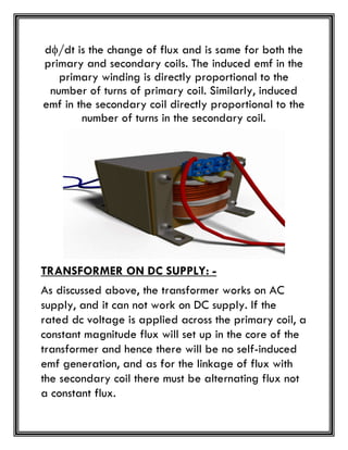 d/dt is the change of flux and is same for both the
primary and secondary coils. The induced emf in the
primary winding is directly proportional to the
number of turns of primary coil. Similarly, induced
emf in the secondary coil directly proportional to the
number of turns in the secondary coil.
TRANSFORMER ON DC SUPPLY: -
As discussed above, the transformer works on AC
supply, and it can not work on DC supply. If the
rated dc voltage is applied across the primary coil, a
constant magnitude flux will set up in the core of the
transformer and hence there will be no self-induced
emf generation, and as for the linkage of flux with
the secondary coil there must be alternating flux not
a constant flux.
 