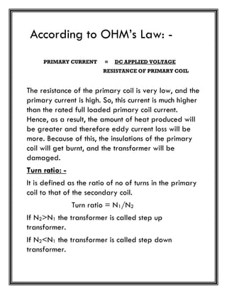 According to OHM’s Law: -
PRIMARY CURRENT = DC APPLIED VOLTAGE
RESISTANCE OF PRIMARY COIL
The resistance of the primary coil is very low, and the
primary current is high. So, this current is much higher
than the rated full loaded primary coil current.
Hence, as a result, the amount of heat produced will
be greater and therefore eddy current loss will be
more. Because of this, the insulations of the primary
coil will get burnt, and the transformer will be
damaged.
Turn ratio: -
It is defined as the ratio of no of turns in the primary
coil to that of the secondary coil.
Turn ratio = N1/N2
If N2>N1 the transformer is called step up
transformer.
If N2<N1 the transformer is called step down
transformer.
 