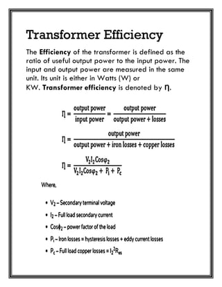 Transformer Efficiency
The Efficiency of the transformer is defined as the
ratio of useful output power to the input power. The
input and output power are measured in the same
unit. Its unit is either in Watts (W) or
KW. Transformer efficiency is denoted by Ƞ.
 