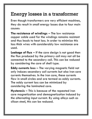 Energy losses in a transformer
Even though transformers are very efficient machines,
they do result in small energy losses due to four main
causes:
The resistance of windings – The low resistance
copper cable used for the windings remains resistant
and thus leads to heat loss. In order to minimize this
loss thick wires with considerably low resistance are
used.
Leakage of flux – If the core design is not good then
the flux produced by the primary coil may not all be
connected to the secondary coil. This can be reduced
by considering the core of shell type.
Eddy currents loss – The varying magnetic field not
only induces secondary coil currents but also iron core
currents themselves. In the iron core, these currents
flow in small circles and are termed as eddy currents.
The eddy current loss can be minimized by
considering the laminated core.
Hysteresis – This is because of the repeated iron
core magnetization and demagnetization induced by
the alternating input current. By using alloys such as
silicon steel, this can be reduced.
 