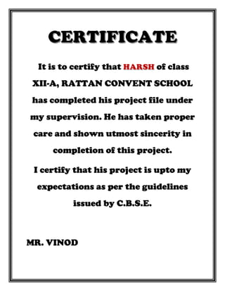 It is to certify that of class
XII-A, RATTAN CONVENT SCHOOL
has completed his project file under
my supervision. He has taken proper
care and shown utmost sincerity in
completion of this project.
I certify that his project is upto my
expectations as per the guidelines
issued by C.B.S.E.
MR. VINOD
 
