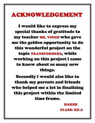 I would like to express my
special thanks of gratitude to
my teacher who gave
me the golden opportunity to do
this wonderful project on the
topic , while
working on this project i came
to know about so many new
things.
Secondly i would also like to
thank my parents and friends
who helped me a lot in finalizing
this project within the limited
time frame.
 