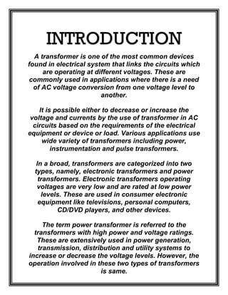 INTRODUCTION
A transformer is one of the most common devices
found in electrical system that links the circuits which
are operating at different voltages. These are
commonly used in applications where there is a need
of AC voltage conversion from one voltage level to
another.
It is possible either to decrease or increase the
voltage and currents by the use of transformer in AC
circuits based on the requirements of the electrical
equipment or device or load. Various applications use
wide variety of transformers including power,
instrumentation and pulse transformers.
In a broad, transformers are categorized into two
types, namely, electronic transformers and power
transformers. Electronic transformers operating
voltages are very low and are rated at low power
levels. These are used in consumer electronic
equipment like televisions, personal computers,
CD/DVD players, and other devices.
The term power transformer is referred to the
transformers with high power and voltage ratings.
These are extensively used in power generation,
transmission, distribution and utility systems to
increase or decrease the voltage levels. However, the
operation involved in these two types of transformers
is same.
 