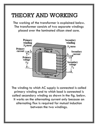 THEORY AND WORKING
The working of the transformer is explained below.
The transformer consists of two separate windings
placed over the laminated silicon steel core.
The winding to which AC supply is connected is called
primary winding and to which load is connected is
called secondary winding as shown in the fig. below.
It works on the alternating current only because an
alternating flux is required for mutual induction
between the two windings.
 