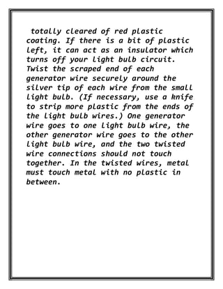 totally cleared of red plastic
coating. If there is a bit of plastic
left, it can act as an insulator which
turns off your light bulb circuit.
Twist the scraped end of each
generator wire securely around the
silver tip of each wire from the small
light bulb. (If necessary, use a knife
to strip more plastic from the ends of
the light bulb wires.) One generator
wire goes to one light bulb wire, the
other generator wire goes to the other
light bulb wire, and the two twisted
wire connections should not touch
together. In the twisted wires, metal
must touch metal with no plastic in
between.
 