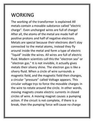The working of the transformer is explained All
metals contain a movable substance called "electric
charge". Even uncharged wires are full of charge!
After all, the atoms of the metal are made half of
positive protons and half of negative electrons.
Metals are special because their electrons don't stay
connected to the metal atoms, instead they fly
around inside the metal and form a type of electric
"liquid" inside the wires. All wires are full of electric
fluid. Modern scientists call this the "electron sea" or
"electron gas." It is not invisible, it actually gives
metals their silvery shine. The electron gas is like a
silvery fluid. When a circle of wire surrounds a
magnetic field, and the magnetic field then changes,
a circular "pressure" called Voltage appears. This
circular voltage trys to force the movable charges in
the wire to rotate around the circle. In other words,
moving magnets create electric currents in closed
circles of wire. A moving magnet causes a pumping
action. If the circuit is not complete, if there is a
break, then the pumping force will cause no charge
WORKING
 