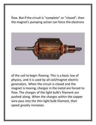 flow. But if the circuit is "complete" or "closed", then
the magnet's pumping action can force the electrons
of the coil to begin flowing. This is a basic law of
physics, and it is used by all coil/magnet electric
generators. When the circuit is closed and the
magnet is moving, charges in the metal are forced to
flow. The charges of the light bulb's filament are
pushed along. When the charges within the copper
wire pass into the thin light bulb filament, their
speed greatly increases.
 