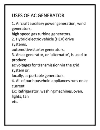 USES OF AC GENERATOR
1. Aircraftauxiliarypower generation, wind
generators,
high speed gas turbine generators.
2. Hybrid electric vehicle (HEV) drive
systems,
automotivestartergenerators.
3. An ac generator, or 'alternator', is used to
produce
ac voltages for transmissionvia the grid
system or,
locally, as portable generators.
4. All of our household appliances runs on ac
current.
Ex: Refrigerator, washingmachines, oven,
lights, fan
etc.
 
