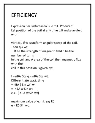 EFFICIENCY
Expression for Instantaneous e.m.f. Produced:
Let position of the coil at any time t. It make angle q
with
vertical. If w is uniform angular speed of the coil.
Then q = wt
B be the strength of magnetic field n be the
number of turns
in the coil and A area of the coil then magnetic flux
with the
coil in this position is given by:
f = nBA Cos q = nBA Cos wt.
Differentiate w.r.t. time
= nBA (-Sin wt) w
= -nBA w Sin wt
e = - (-nBA w Sin wt)
maximum value of e.m.f. say E0
e = E0 Sin wt.
 