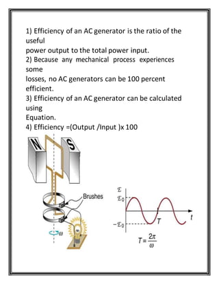 1) Efficiency of an AC generator is the ratio of the
useful
power output to the total power input.
2) Because any mechanical process experiences
some
losses, no AC generators can be 100 percent
efficient.
3) Efficiency of an AC generator can be calculated
using
Equation.
4) Efficiency =(Output /Input )x 100
 