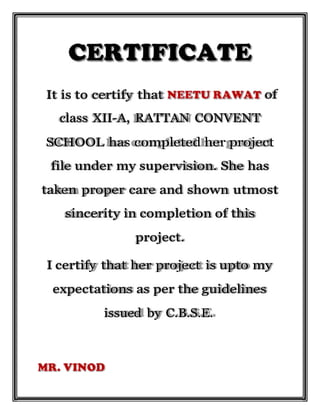 It is to certify that
I certify that her project is upto my
expectations as per the guidelines
issued by C.B.S.E.
of
class XII-A, RATTAN CONVENT
SCHOOL has completed her project
file under my supervision. She has
taken proper care and shown utmost
sincerity in completion of this
project.
 
