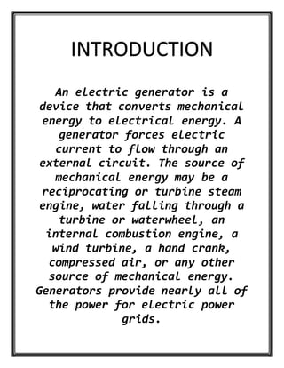 INTRODUCTION
An electric generator is a
device that converts mechanical
energy to electrical energy. A
generator forces electric
current to flow through an
external circuit. The source of
mechanical energy may be a
reciprocating or turbine steam
engine, water falling through a
turbine or waterwheel, an
internal combustion engine, a
wind turbine, a hand crank,
compressed air, or any other
source of mechanical energy.
Generators provide nearly all of
the power for electric power
grids.
 